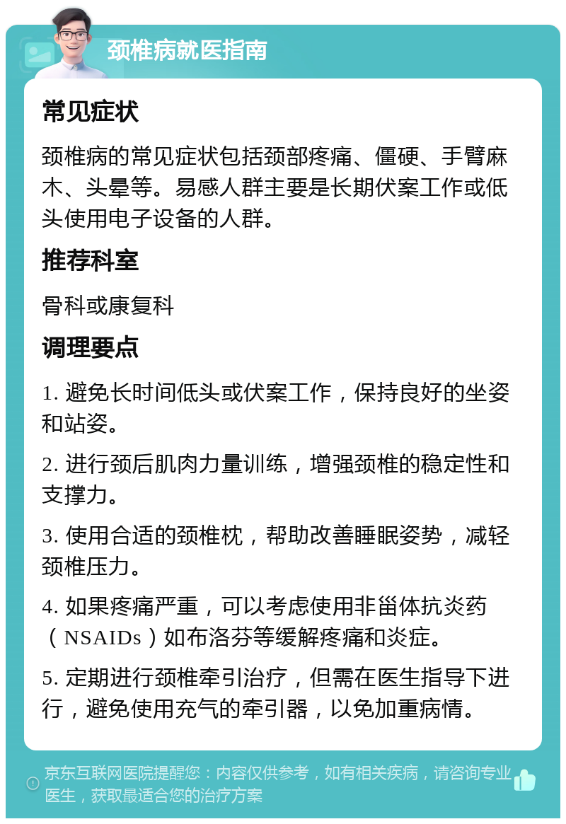 颈椎病就医指南 常见症状 颈椎病的常见症状包括颈部疼痛、僵硬、手臂麻木、头晕等。易感人群主要是长期伏案工作或低头使用电子设备的人群。 推荐科室 骨科或康复科 调理要点 1. 避免长时间低头或伏案工作，保持良好的坐姿和站姿。 2. 进行颈后肌肉力量训练，增强颈椎的稳定性和支撑力。 3. 使用合适的颈椎枕，帮助改善睡眠姿势，减轻颈椎压力。 4. 如果疼痛严重，可以考虑使用非甾体抗炎药（NSAIDs）如布洛芬等缓解疼痛和炎症。 5. 定期进行颈椎牵引治疗，但需在医生指导下进行，避免使用充气的牵引器，以免加重病情。