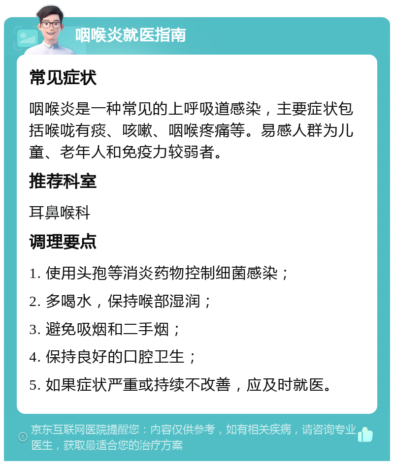 咽喉炎就医指南 常见症状 咽喉炎是一种常见的上呼吸道感染，主要症状包括喉咙有痰、咳嗽、咽喉疼痛等。易感人群为儿童、老年人和免疫力较弱者。 推荐科室 耳鼻喉科 调理要点 1. 使用头孢等消炎药物控制细菌感染； 2. 多喝水，保持喉部湿润； 3. 避免吸烟和二手烟； 4. 保持良好的口腔卫生； 5. 如果症状严重或持续不改善，应及时就医。