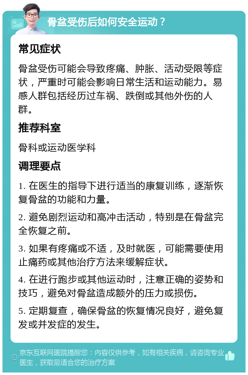 骨盆受伤后如何安全运动？ 常见症状 骨盆受伤可能会导致疼痛、肿胀、活动受限等症状，严重时可能会影响日常生活和运动能力。易感人群包括经历过车祸、跌倒或其他外伤的人群。 推荐科室 骨科或运动医学科 调理要点 1. 在医生的指导下进行适当的康复训练，逐渐恢复骨盆的功能和力量。 2. 避免剧烈运动和高冲击活动，特别是在骨盆完全恢复之前。 3. 如果有疼痛或不适，及时就医，可能需要使用止痛药或其他治疗方法来缓解症状。 4. 在进行跑步或其他运动时，注意正确的姿势和技巧，避免对骨盆造成额外的压力或损伤。 5. 定期复查，确保骨盆的恢复情况良好，避免复发或并发症的发生。