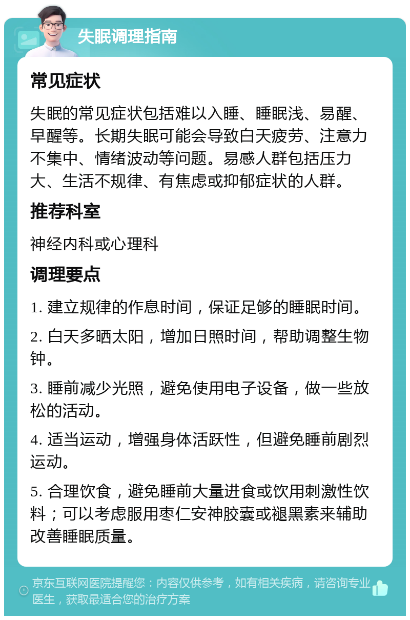 失眠调理指南 常见症状 失眠的常见症状包括难以入睡、睡眠浅、易醒、早醒等。长期失眠可能会导致白天疲劳、注意力不集中、情绪波动等问题。易感人群包括压力大、生活不规律、有焦虑或抑郁症状的人群。 推荐科室 神经内科或心理科 调理要点 1. 建立规律的作息时间，保证足够的睡眠时间。 2. 白天多晒太阳，增加日照时间，帮助调整生物钟。 3. 睡前减少光照，避免使用电子设备，做一些放松的活动。 4. 适当运动，增强身体活跃性，但避免睡前剧烈运动。 5. 合理饮食，避免睡前大量进食或饮用刺激性饮料；可以考虑服用枣仁安神胶囊或褪黑素来辅助改善睡眠质量。