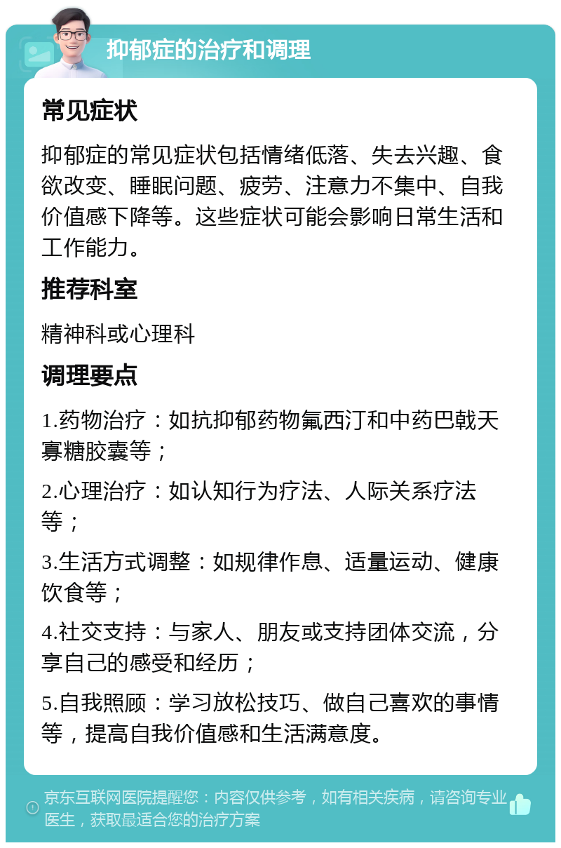 抑郁症的治疗和调理 常见症状 抑郁症的常见症状包括情绪低落、失去兴趣、食欲改变、睡眠问题、疲劳、注意力不集中、自我价值感下降等。这些症状可能会影响日常生活和工作能力。 推荐科室 精神科或心理科 调理要点 1.药物治疗：如抗抑郁药物氟西汀和中药巴戟天寡糖胶囊等； 2.心理治疗：如认知行为疗法、人际关系疗法等； 3.生活方式调整：如规律作息、适量运动、健康饮食等； 4.社交支持：与家人、朋友或支持团体交流，分享自己的感受和经历； 5.自我照顾：学习放松技巧、做自己喜欢的事情等，提高自我价值感和生活满意度。