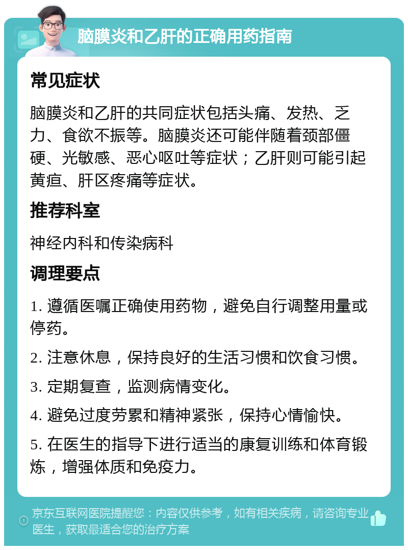 脑膜炎和乙肝的正确用药指南 常见症状 脑膜炎和乙肝的共同症状包括头痛、发热、乏力、食欲不振等。脑膜炎还可能伴随着颈部僵硬、光敏感、恶心呕吐等症状；乙肝则可能引起黄疸、肝区疼痛等症状。 推荐科室 神经内科和传染病科 调理要点 1. 遵循医嘱正确使用药物，避免自行调整用量或停药。 2. 注意休息，保持良好的生活习惯和饮食习惯。 3. 定期复查，监测病情变化。 4. 避免过度劳累和精神紧张，保持心情愉快。 5. 在医生的指导下进行适当的康复训练和体育锻炼，增强体质和免疫力。