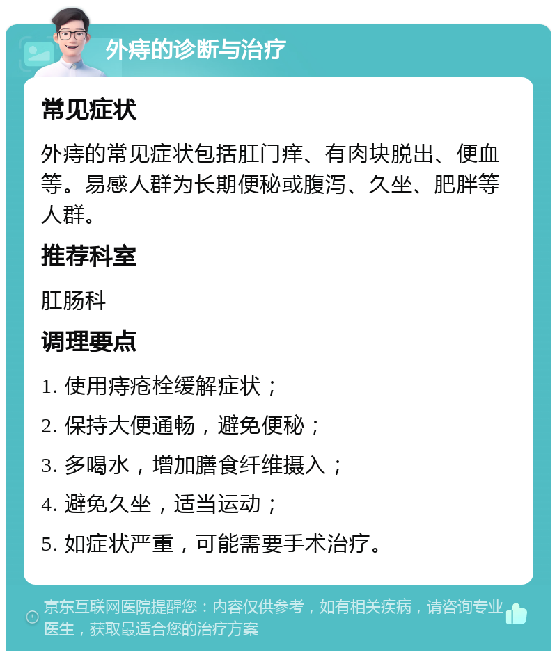 外痔的诊断与治疗 常见症状 外痔的常见症状包括肛门痒、有肉块脱出、便血等。易感人群为长期便秘或腹泻、久坐、肥胖等人群。 推荐科室 肛肠科 调理要点 1. 使用痔疮栓缓解症状； 2. 保持大便通畅，避免便秘； 3. 多喝水，增加膳食纤维摄入； 4. 避免久坐，适当运动； 5. 如症状严重，可能需要手术治疗。