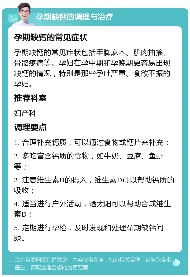 孕期缺钙的调理与治疗 孕期缺钙的常见症状 孕期缺钙的常见症状包括手脚麻木、肌肉抽搐、骨骼疼痛等。孕妇在孕中期和孕晚期更容易出现缺钙的情况，特别是那些孕吐严重、食欲不振的孕妇。 推荐科室 妇产科 调理要点 1. 合理补充钙质，可以通过食物或钙片来补充； 2. 多吃富含钙质的食物，如牛奶、豆腐、鱼虾等； 3. 注意维生素D的摄入，维生素D可以帮助钙质的吸收； 4. 适当进行户外活动，晒太阳可以帮助合成维生素D； 5. 定期进行孕检，及时发现和处理孕期缺钙问题。