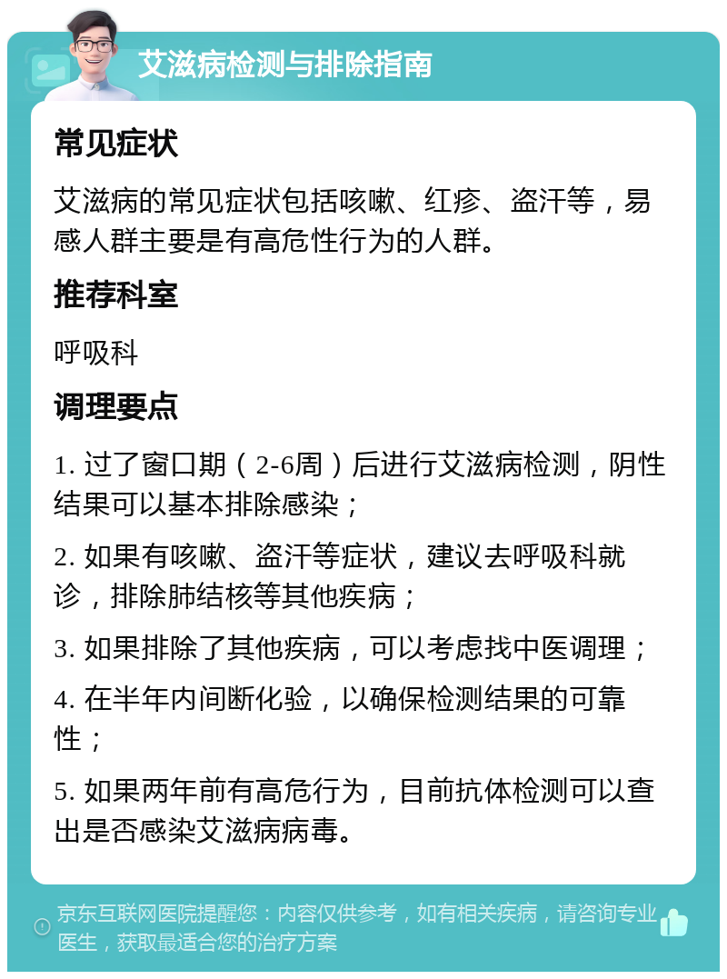 艾滋病检测与排除指南 常见症状 艾滋病的常见症状包括咳嗽、红疹、盗汗等，易感人群主要是有高危性行为的人群。 推荐科室 呼吸科 调理要点 1. 过了窗口期（2-6周）后进行艾滋病检测，阴性结果可以基本排除感染； 2. 如果有咳嗽、盗汗等症状，建议去呼吸科就诊，排除肺结核等其他疾病； 3. 如果排除了其他疾病，可以考虑找中医调理； 4. 在半年内间断化验，以确保检测结果的可靠性； 5. 如果两年前有高危行为，目前抗体检测可以查出是否感染艾滋病病毒。