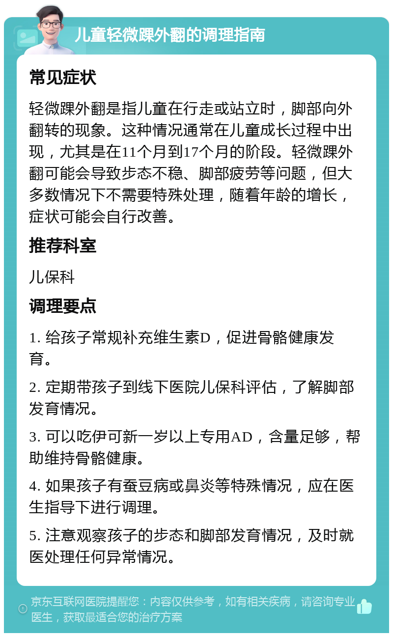 儿童轻微踝外翻的调理指南 常见症状 轻微踝外翻是指儿童在行走或站立时，脚部向外翻转的现象。这种情况通常在儿童成长过程中出现，尤其是在11个月到17个月的阶段。轻微踝外翻可能会导致步态不稳、脚部疲劳等问题，但大多数情况下不需要特殊处理，随着年龄的增长，症状可能会自行改善。 推荐科室 儿保科 调理要点 1. 给孩子常规补充维生素D，促进骨骼健康发育。 2. 定期带孩子到线下医院儿保科评估，了解脚部发育情况。 3. 可以吃伊可新一岁以上专用AD，含量足够，帮助维持骨骼健康。 4. 如果孩子有蚕豆病或鼻炎等特殊情况，应在医生指导下进行调理。 5. 注意观察孩子的步态和脚部发育情况，及时就医处理任何异常情况。