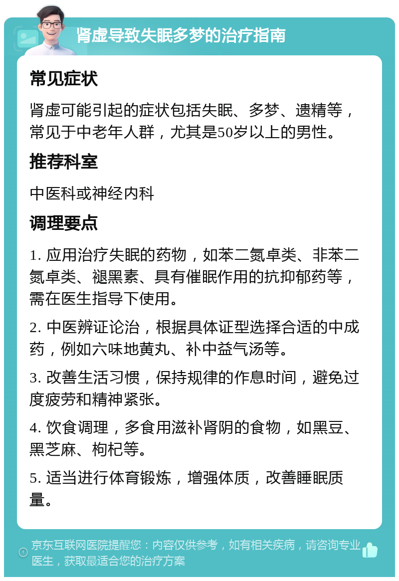 肾虚导致失眠多梦的治疗指南 常见症状 肾虚可能引起的症状包括失眠、多梦、遗精等，常见于中老年人群，尤其是50岁以上的男性。 推荐科室 中医科或神经内科 调理要点 1. 应用治疗失眠的药物，如苯二氮卓类、非苯二氮卓类、褪黑素、具有催眠作用的抗抑郁药等，需在医生指导下使用。 2. 中医辨证论治，根据具体证型选择合适的中成药，例如六味地黄丸、补中益气汤等。 3. 改善生活习惯，保持规律的作息时间，避免过度疲劳和精神紧张。 4. 饮食调理，多食用滋补肾阴的食物，如黑豆、黑芝麻、枸杞等。 5. 适当进行体育锻炼，增强体质，改善睡眠质量。