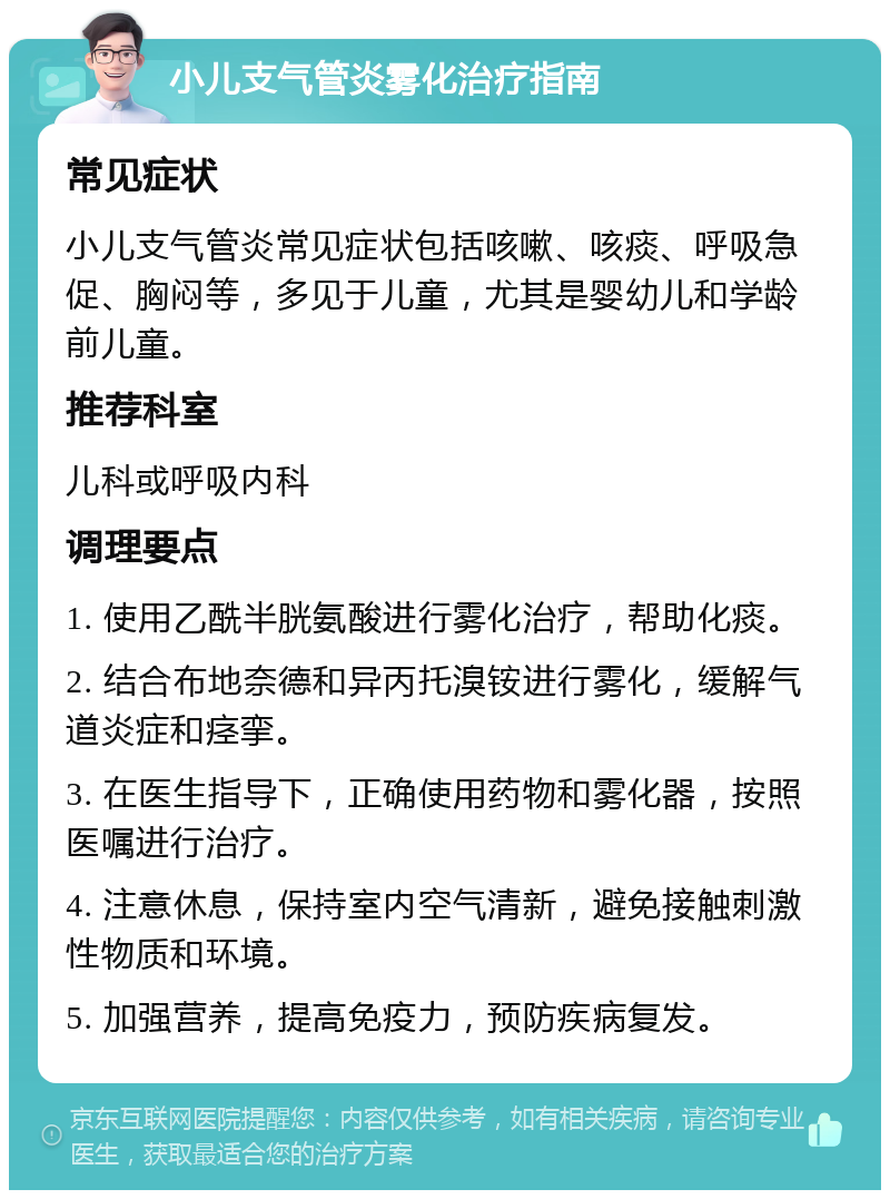 小儿支气管炎雾化治疗指南 常见症状 小儿支气管炎常见症状包括咳嗽、咳痰、呼吸急促、胸闷等，多见于儿童，尤其是婴幼儿和学龄前儿童。 推荐科室 儿科或呼吸内科 调理要点 1. 使用乙酰半胱氨酸进行雾化治疗，帮助化痰。 2. 结合布地奈德和异丙托溴铵进行雾化，缓解气道炎症和痉挛。 3. 在医生指导下，正确使用药物和雾化器，按照医嘱进行治疗。 4. 注意休息，保持室内空气清新，避免接触刺激性物质和环境。 5. 加强营养，提高免疫力，预防疾病复发。