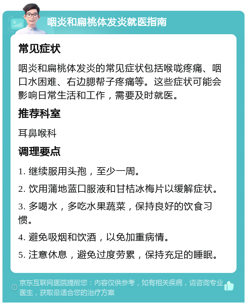 咽炎和扁桃体发炎就医指南 常见症状 咽炎和扁桃体发炎的常见症状包括喉咙疼痛、咽口水困难、右边腮帮子疼痛等。这些症状可能会影响日常生活和工作，需要及时就医。 推荐科室 耳鼻喉科 调理要点 1. 继续服用头孢，至少一周。 2. 饮用蒲地蓝口服液和甘桔冰梅片以缓解症状。 3. 多喝水，多吃水果蔬菜，保持良好的饮食习惯。 4. 避免吸烟和饮酒，以免加重病情。 5. 注意休息，避免过度劳累，保持充足的睡眠。