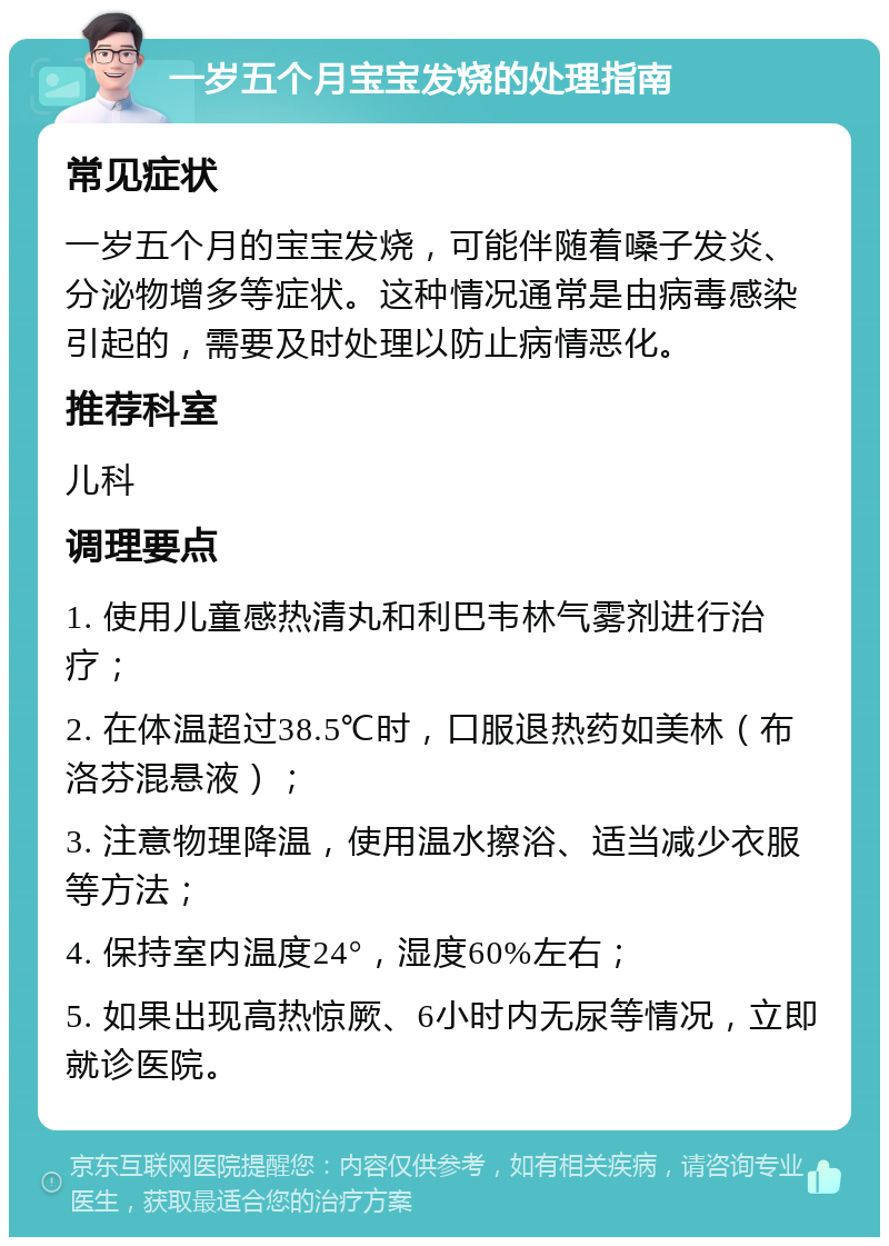 一岁五个月宝宝发烧的处理指南 常见症状 一岁五个月的宝宝发烧，可能伴随着嗓子发炎、分泌物增多等症状。这种情况通常是由病毒感染引起的，需要及时处理以防止病情恶化。 推荐科室 儿科 调理要点 1. 使用儿童感热清丸和利巴韦林气雾剂进行治疗； 2. 在体温超过38.5℃时，口服退热药如美林（布洛芬混悬液）； 3. 注意物理降温，使用温水擦浴、适当减少衣服等方法； 4. 保持室内温度24°，湿度60%左右； 5. 如果出现高热惊厥、6小时内无尿等情况，立即就诊医院。