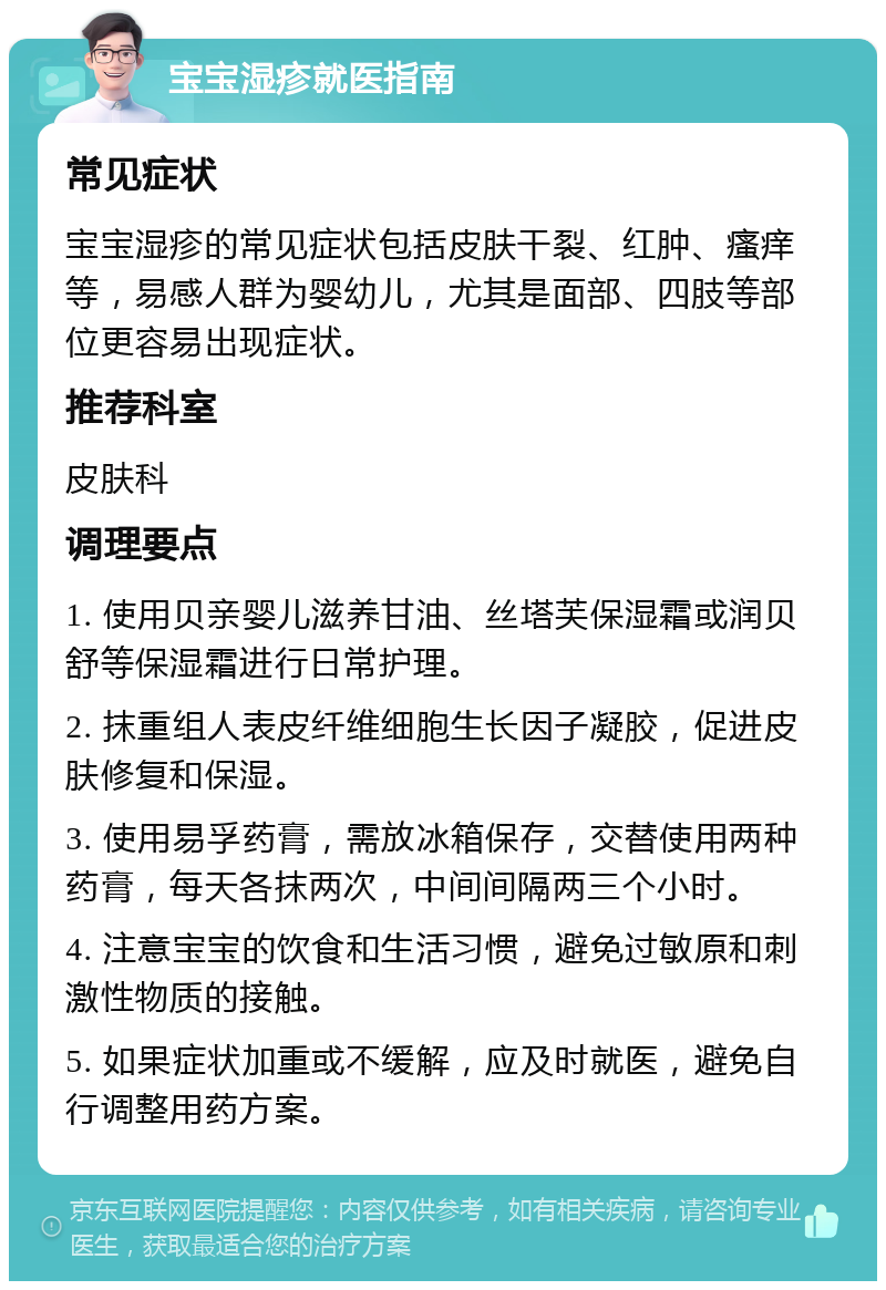 宝宝湿疹就医指南 常见症状 宝宝湿疹的常见症状包括皮肤干裂、红肿、瘙痒等，易感人群为婴幼儿，尤其是面部、四肢等部位更容易出现症状。 推荐科室 皮肤科 调理要点 1. 使用贝亲婴儿滋养甘油、丝塔芙保湿霜或润贝舒等保湿霜进行日常护理。 2. 抹重组人表皮纤维细胞生长因子凝胶，促进皮肤修复和保湿。 3. 使用易孚药膏，需放冰箱保存，交替使用两种药膏，每天各抹两次，中间间隔两三个小时。 4. 注意宝宝的饮食和生活习惯，避免过敏原和刺激性物质的接触。 5. 如果症状加重或不缓解，应及时就医，避免自行调整用药方案。