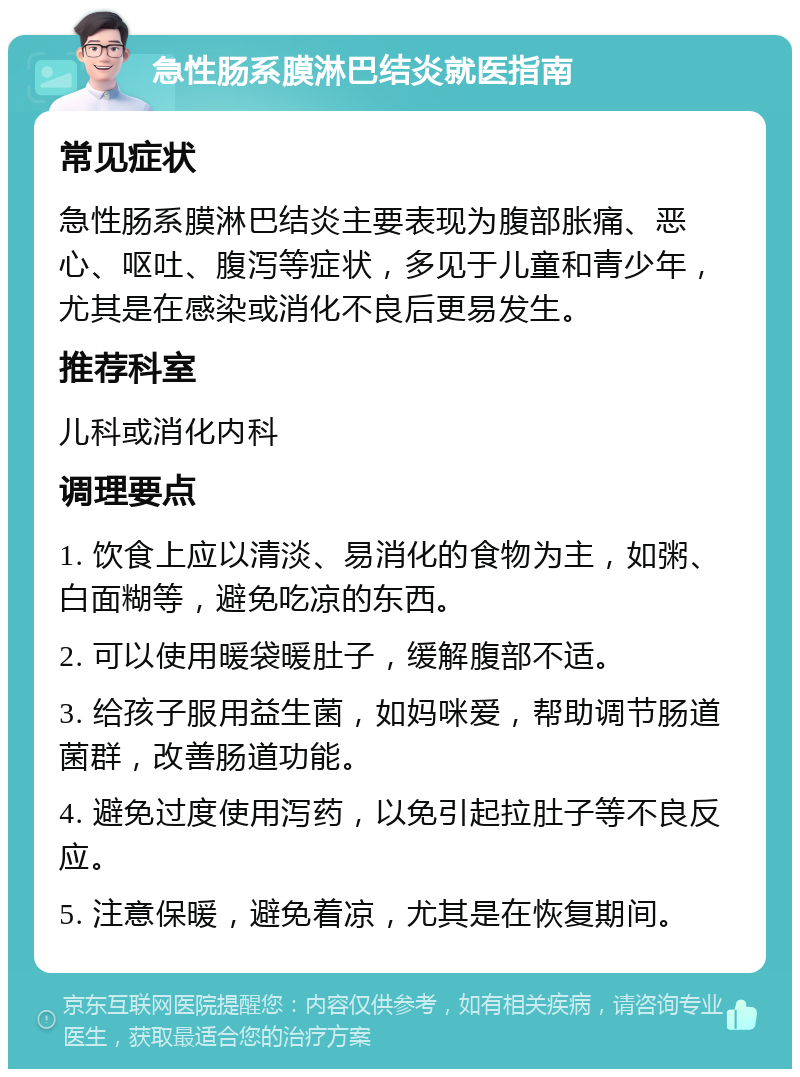 急性肠系膜淋巴结炎就医指南 常见症状 急性肠系膜淋巴结炎主要表现为腹部胀痛、恶心、呕吐、腹泻等症状，多见于儿童和青少年，尤其是在感染或消化不良后更易发生。 推荐科室 儿科或消化内科 调理要点 1. 饮食上应以清淡、易消化的食物为主，如粥、白面糊等，避免吃凉的东西。 2. 可以使用暖袋暖肚子，缓解腹部不适。 3. 给孩子服用益生菌，如妈咪爱，帮助调节肠道菌群，改善肠道功能。 4. 避免过度使用泻药，以免引起拉肚子等不良反应。 5. 注意保暖，避免着凉，尤其是在恢复期间。