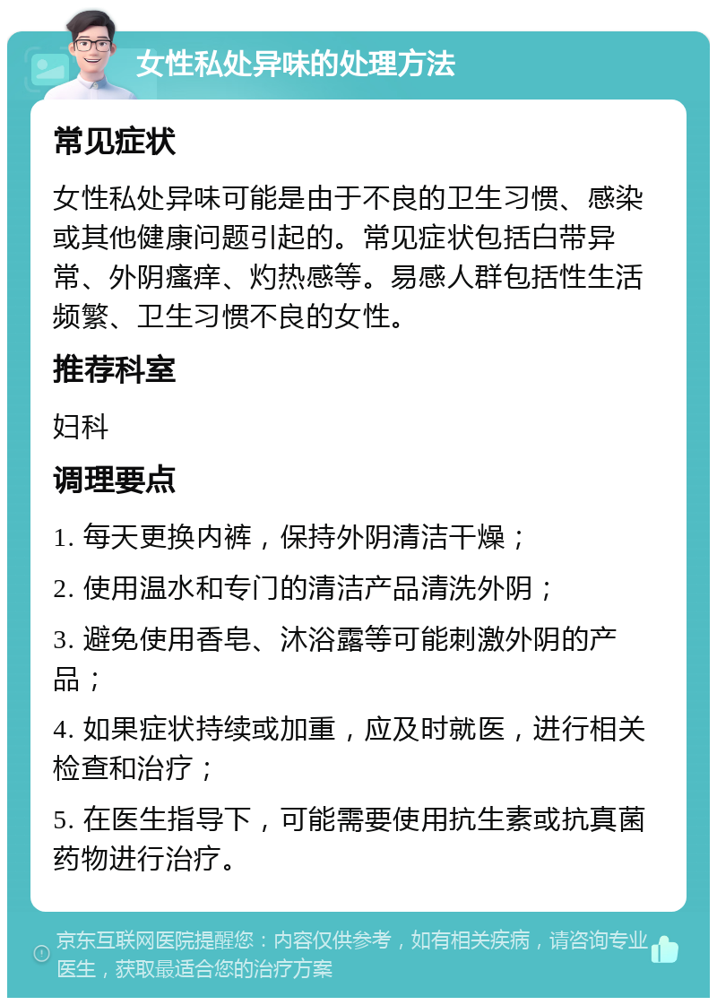 女性私处异味的处理方法 常见症状 女性私处异味可能是由于不良的卫生习惯、感染或其他健康问题引起的。常见症状包括白带异常、外阴瘙痒、灼热感等。易感人群包括性生活频繁、卫生习惯不良的女性。 推荐科室 妇科 调理要点 1. 每天更换内裤，保持外阴清洁干燥； 2. 使用温水和专门的清洁产品清洗外阴； 3. 避免使用香皂、沐浴露等可能刺激外阴的产品； 4. 如果症状持续或加重，应及时就医，进行相关检查和治疗； 5. 在医生指导下，可能需要使用抗生素或抗真菌药物进行治疗。