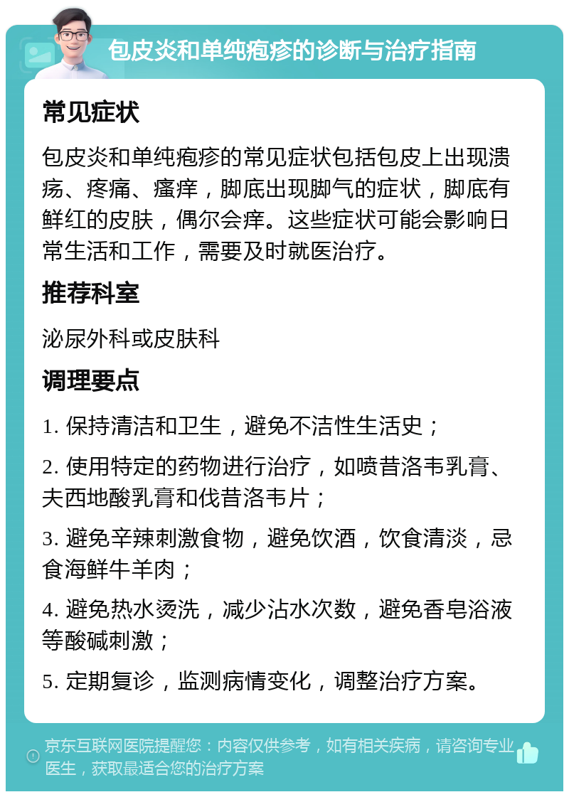 包皮炎和单纯疱疹的诊断与治疗指南 常见症状 包皮炎和单纯疱疹的常见症状包括包皮上出现溃疡、疼痛、瘙痒，脚底出现脚气的症状，脚底有鲜红的皮肤，偶尔会痒。这些症状可能会影响日常生活和工作，需要及时就医治疗。 推荐科室 泌尿外科或皮肤科 调理要点 1. 保持清洁和卫生，避免不洁性生活史； 2. 使用特定的药物进行治疗，如喷昔洛韦乳膏、夫西地酸乳膏和伐昔洛韦片； 3. 避免辛辣刺激食物，避免饮酒，饮食清淡，忌食海鲜牛羊肉； 4. 避免热水烫洗，减少沾水次数，避免香皂浴液等酸碱刺激； 5. 定期复诊，监测病情变化，调整治疗方案。