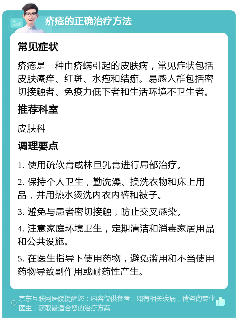 疥疮的正确治疗方法 常见症状 疥疮是一种由疥螨引起的皮肤病，常见症状包括皮肤瘙痒、红斑、水疱和结痂。易感人群包括密切接触者、免疫力低下者和生活环境不卫生者。 推荐科室 皮肤科 调理要点 1. 使用硫软膏或林旦乳膏进行局部治疗。 2. 保持个人卫生，勤洗澡、换洗衣物和床上用品，并用热水烫洗内衣内裤和被子。 3. 避免与患者密切接触，防止交叉感染。 4. 注意家庭环境卫生，定期清洁和消毒家居用品和公共设施。 5. 在医生指导下使用药物，避免滥用和不当使用药物导致副作用或耐药性产生。