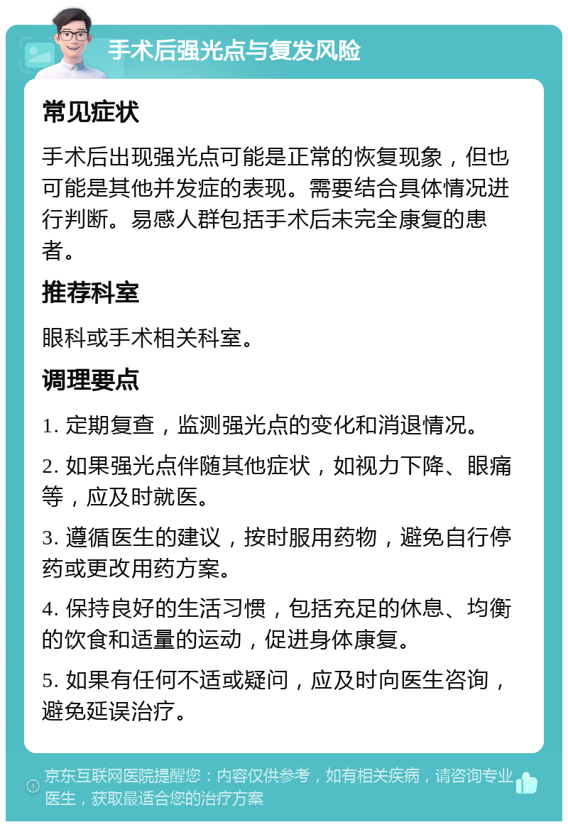 手术后强光点与复发风险 常见症状 手术后出现强光点可能是正常的恢复现象，但也可能是其他并发症的表现。需要结合具体情况进行判断。易感人群包括手术后未完全康复的患者。 推荐科室 眼科或手术相关科室。 调理要点 1. 定期复查，监测强光点的变化和消退情况。 2. 如果强光点伴随其他症状，如视力下降、眼痛等，应及时就医。 3. 遵循医生的建议，按时服用药物，避免自行停药或更改用药方案。 4. 保持良好的生活习惯，包括充足的休息、均衡的饮食和适量的运动，促进身体康复。 5. 如果有任何不适或疑问，应及时向医生咨询，避免延误治疗。