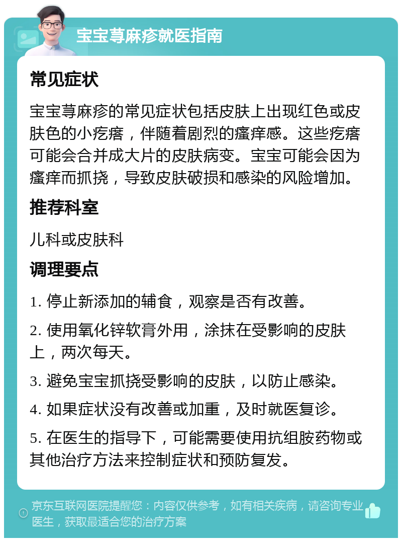 宝宝荨麻疹就医指南 常见症状 宝宝荨麻疹的常见症状包括皮肤上出现红色或皮肤色的小疙瘩，伴随着剧烈的瘙痒感。这些疙瘩可能会合并成大片的皮肤病变。宝宝可能会因为瘙痒而抓挠，导致皮肤破损和感染的风险增加。 推荐科室 儿科或皮肤科 调理要点 1. 停止新添加的辅食，观察是否有改善。 2. 使用氧化锌软膏外用，涂抹在受影响的皮肤上，两次每天。 3. 避免宝宝抓挠受影响的皮肤，以防止感染。 4. 如果症状没有改善或加重，及时就医复诊。 5. 在医生的指导下，可能需要使用抗组胺药物或其他治疗方法来控制症状和预防复发。