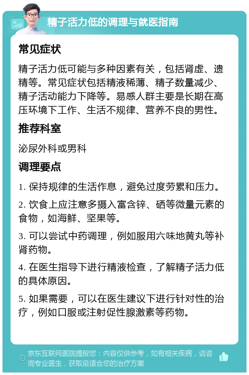 精子活力低的调理与就医指南 常见症状 精子活力低可能与多种因素有关，包括肾虚、遗精等。常见症状包括精液稀薄、精子数量减少、精子活动能力下降等。易感人群主要是长期在高压环境下工作、生活不规律、营养不良的男性。 推荐科室 泌尿外科或男科 调理要点 1. 保持规律的生活作息，避免过度劳累和压力。 2. 饮食上应注意多摄入富含锌、硒等微量元素的食物，如海鲜、坚果等。 3. 可以尝试中药调理，例如服用六味地黄丸等补肾药物。 4. 在医生指导下进行精液检查，了解精子活力低的具体原因。 5. 如果需要，可以在医生建议下进行针对性的治疗，例如口服或注射促性腺激素等药物。