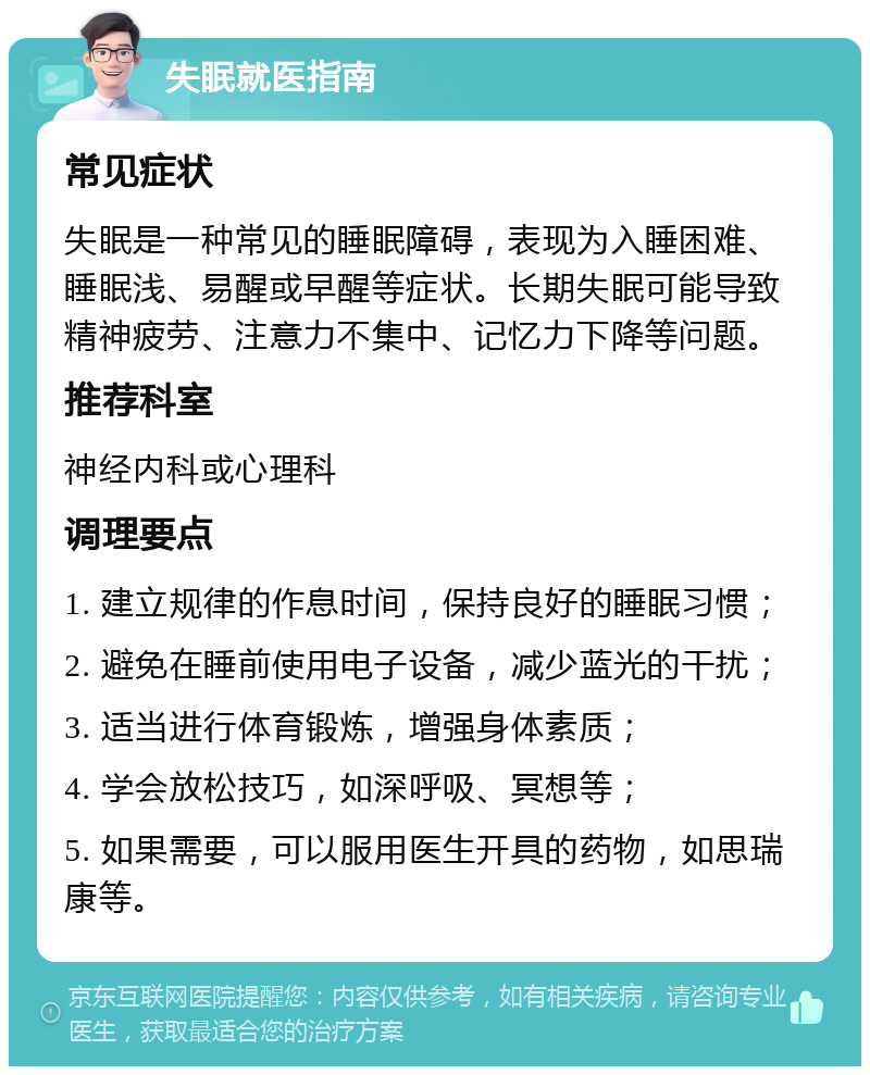 失眠就医指南 常见症状 失眠是一种常见的睡眠障碍，表现为入睡困难、睡眠浅、易醒或早醒等症状。长期失眠可能导致精神疲劳、注意力不集中、记忆力下降等问题。 推荐科室 神经内科或心理科 调理要点 1. 建立规律的作息时间，保持良好的睡眠习惯； 2. 避免在睡前使用电子设备，减少蓝光的干扰； 3. 适当进行体育锻炼，增强身体素质； 4. 学会放松技巧，如深呼吸、冥想等； 5. 如果需要，可以服用医生开具的药物，如思瑞康等。