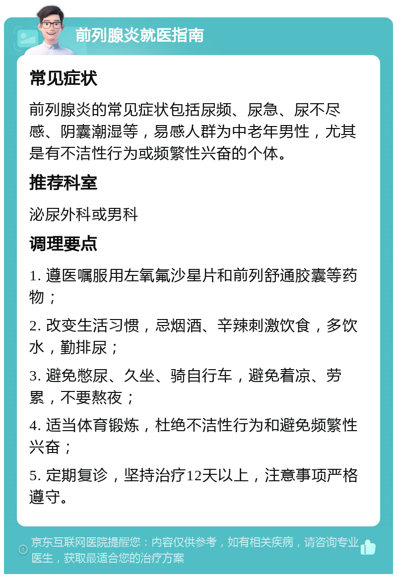 前列腺炎就医指南 常见症状 前列腺炎的常见症状包括尿频、尿急、尿不尽感、阴囊潮湿等，易感人群为中老年男性，尤其是有不洁性行为或频繁性兴奋的个体。 推荐科室 泌尿外科或男科 调理要点 1. 遵医嘱服用左氧氟沙星片和前列舒通胶囊等药物； 2. 改变生活习惯，忌烟酒、辛辣刺激饮食，多饮水，勤排尿； 3. 避免憋尿、久坐、骑自行车，避免着凉、劳累，不要熬夜； 4. 适当体育锻炼，杜绝不洁性行为和避免频繁性兴奋； 5. 定期复诊，坚持治疗12天以上，注意事项严格遵守。