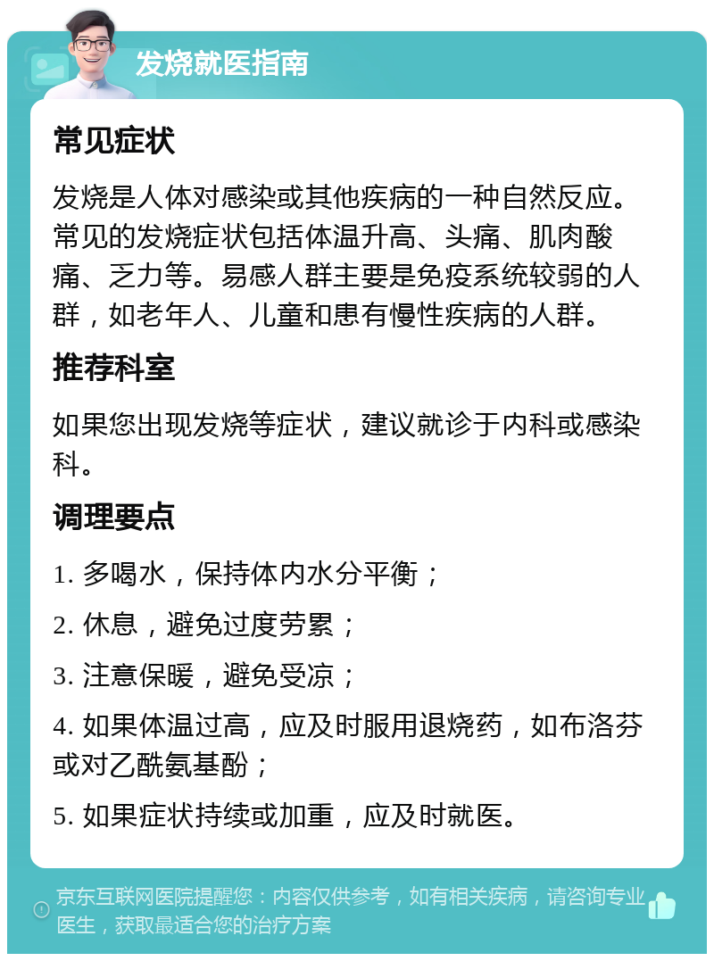 发烧就医指南 常见症状 发烧是人体对感染或其他疾病的一种自然反应。常见的发烧症状包括体温升高、头痛、肌肉酸痛、乏力等。易感人群主要是免疫系统较弱的人群，如老年人、儿童和患有慢性疾病的人群。 推荐科室 如果您出现发烧等症状，建议就诊于内科或感染科。 调理要点 1. 多喝水，保持体内水分平衡； 2. 休息，避免过度劳累； 3. 注意保暖，避免受凉； 4. 如果体温过高，应及时服用退烧药，如布洛芬或对乙酰氨基酚； 5. 如果症状持续或加重，应及时就医。