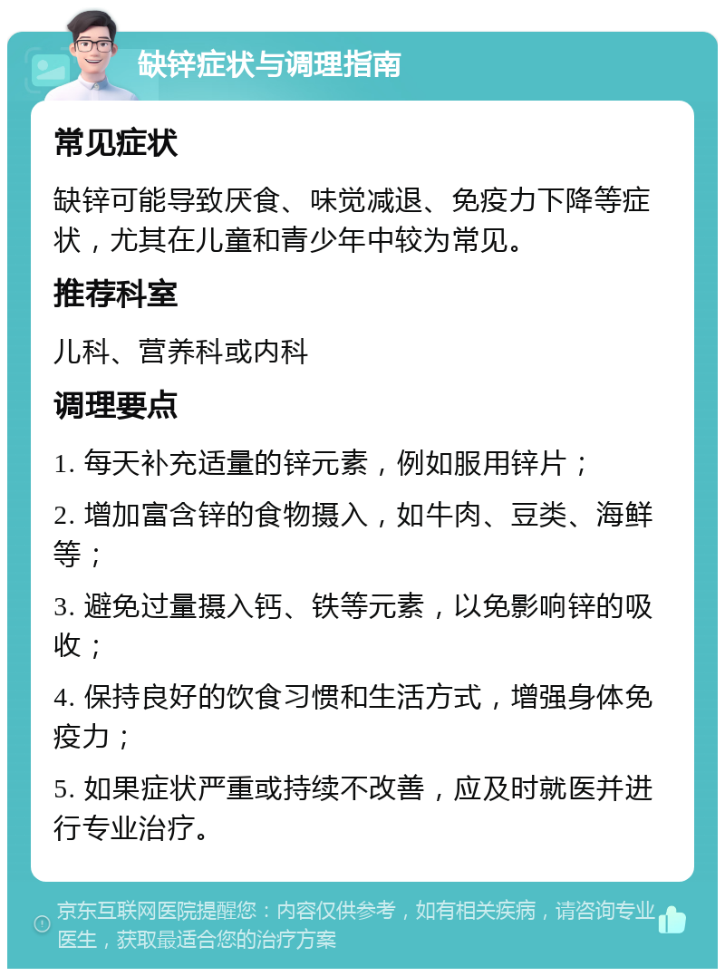 缺锌症状与调理指南 常见症状 缺锌可能导致厌食、味觉减退、免疫力下降等症状，尤其在儿童和青少年中较为常见。 推荐科室 儿科、营养科或内科 调理要点 1. 每天补充适量的锌元素，例如服用锌片； 2. 增加富含锌的食物摄入，如牛肉、豆类、海鲜等； 3. 避免过量摄入钙、铁等元素，以免影响锌的吸收； 4. 保持良好的饮食习惯和生活方式，增强身体免疫力； 5. 如果症状严重或持续不改善，应及时就医并进行专业治疗。