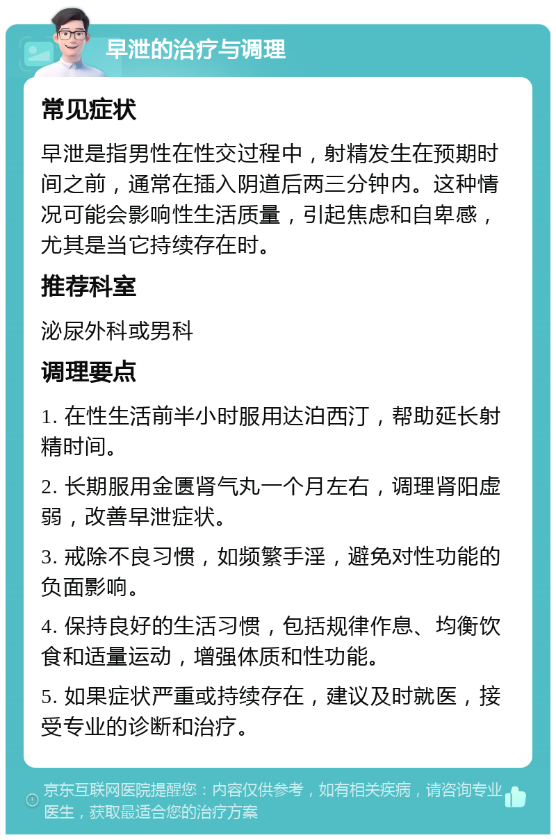 早泄的治疗与调理 常见症状 早泄是指男性在性交过程中，射精发生在预期时间之前，通常在插入阴道后两三分钟内。这种情况可能会影响性生活质量，引起焦虑和自卑感，尤其是当它持续存在时。 推荐科室 泌尿外科或男科 调理要点 1. 在性生活前半小时服用达泊西汀，帮助延长射精时间。 2. 长期服用金匮肾气丸一个月左右，调理肾阳虚弱，改善早泄症状。 3. 戒除不良习惯，如频繁手淫，避免对性功能的负面影响。 4. 保持良好的生活习惯，包括规律作息、均衡饮食和适量运动，增强体质和性功能。 5. 如果症状严重或持续存在，建议及时就医，接受专业的诊断和治疗。