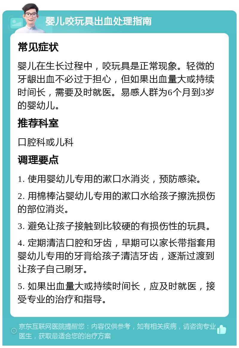 婴儿咬玩具出血处理指南 常见症状 婴儿在生长过程中，咬玩具是正常现象。轻微的牙龈出血不必过于担心，但如果出血量大或持续时间长，需要及时就医。易感人群为6个月到3岁的婴幼儿。 推荐科室 口腔科或儿科 调理要点 1. 使用婴幼儿专用的漱口水消炎，预防感染。 2. 用棉棒沾婴幼儿专用的漱口水给孩子擦洗损伤的部位消炎。 3. 避免让孩子接触到比较硬的有损伤性的玩具。 4. 定期清洁口腔和牙齿，早期可以家长带指套用婴幼儿专用的牙膏给孩子清洁牙齿，逐渐过渡到让孩子自己刷牙。 5. 如果出血量大或持续时间长，应及时就医，接受专业的治疗和指导。