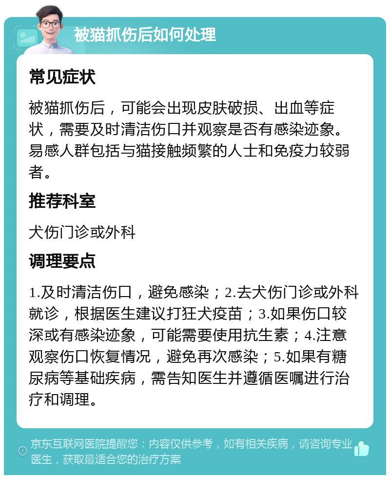 被猫抓伤后如何处理 常见症状 被猫抓伤后，可能会出现皮肤破损、出血等症状，需要及时清洁伤口并观察是否有感染迹象。易感人群包括与猫接触频繁的人士和免疫力较弱者。 推荐科室 犬伤门诊或外科 调理要点 1.及时清洁伤口，避免感染；2.去犬伤门诊或外科就诊，根据医生建议打狂犬疫苗；3.如果伤口较深或有感染迹象，可能需要使用抗生素；4.注意观察伤口恢复情况，避免再次感染；5.如果有糖尿病等基础疾病，需告知医生并遵循医嘱进行治疗和调理。