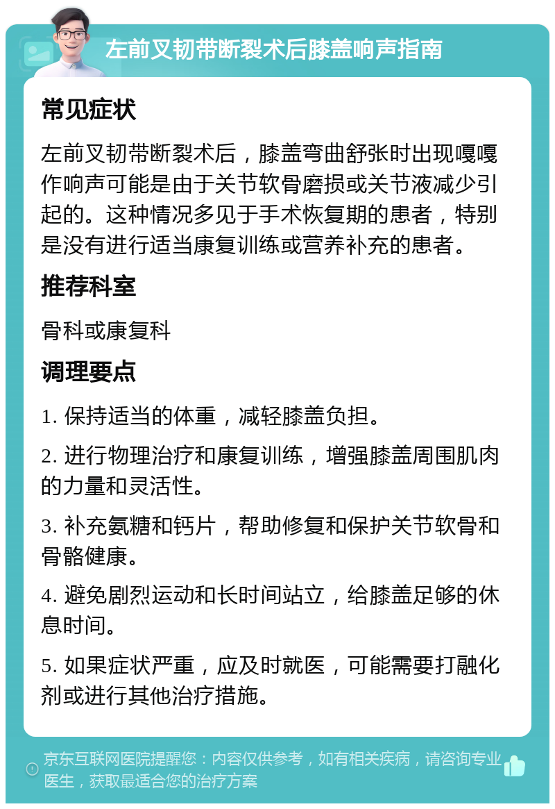 左前叉韧带断裂术后膝盖响声指南 常见症状 左前叉韧带断裂术后，膝盖弯曲舒张时出现嘎嘎作响声可能是由于关节软骨磨损或关节液减少引起的。这种情况多见于手术恢复期的患者，特别是没有进行适当康复训练或营养补充的患者。 推荐科室 骨科或康复科 调理要点 1. 保持适当的体重，减轻膝盖负担。 2. 进行物理治疗和康复训练，增强膝盖周围肌肉的力量和灵活性。 3. 补充氨糖和钙片，帮助修复和保护关节软骨和骨骼健康。 4. 避免剧烈运动和长时间站立，给膝盖足够的休息时间。 5. 如果症状严重，应及时就医，可能需要打融化剂或进行其他治疗措施。