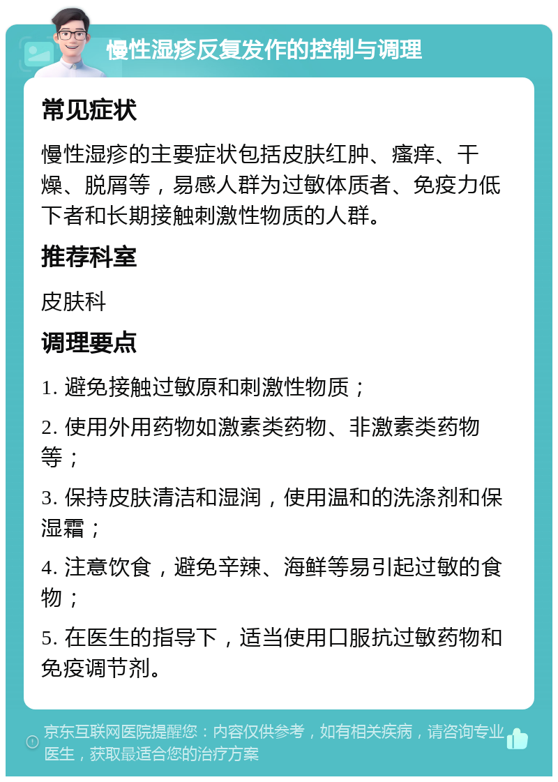 慢性湿疹反复发作的控制与调理 常见症状 慢性湿疹的主要症状包括皮肤红肿、瘙痒、干燥、脱屑等，易感人群为过敏体质者、免疫力低下者和长期接触刺激性物质的人群。 推荐科室 皮肤科 调理要点 1. 避免接触过敏原和刺激性物质； 2. 使用外用药物如激素类药物、非激素类药物等； 3. 保持皮肤清洁和湿润，使用温和的洗涤剂和保湿霜； 4. 注意饮食，避免辛辣、海鲜等易引起过敏的食物； 5. 在医生的指导下，适当使用口服抗过敏药物和免疫调节剂。