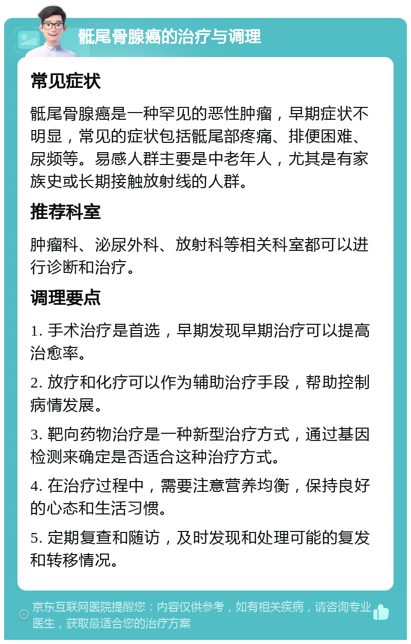 骶尾骨腺癌的治疗与调理 常见症状 骶尾骨腺癌是一种罕见的恶性肿瘤，早期症状不明显，常见的症状包括骶尾部疼痛、排便困难、尿频等。易感人群主要是中老年人，尤其是有家族史或长期接触放射线的人群。 推荐科室 肿瘤科、泌尿外科、放射科等相关科室都可以进行诊断和治疗。 调理要点 1. 手术治疗是首选，早期发现早期治疗可以提高治愈率。 2. 放疗和化疗可以作为辅助治疗手段，帮助控制病情发展。 3. 靶向药物治疗是一种新型治疗方式，通过基因检测来确定是否适合这种治疗方式。 4. 在治疗过程中，需要注意营养均衡，保持良好的心态和生活习惯。 5. 定期复查和随访，及时发现和处理可能的复发和转移情况。