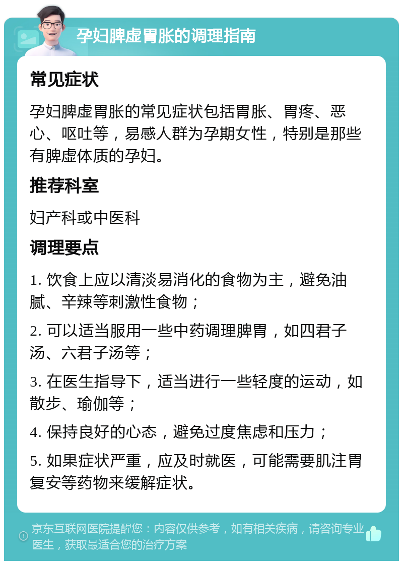 孕妇脾虚胃胀的调理指南 常见症状 孕妇脾虚胃胀的常见症状包括胃胀、胃疼、恶心、呕吐等，易感人群为孕期女性，特别是那些有脾虚体质的孕妇。 推荐科室 妇产科或中医科 调理要点 1. 饮食上应以清淡易消化的食物为主，避免油腻、辛辣等刺激性食物； 2. 可以适当服用一些中药调理脾胃，如四君子汤、六君子汤等； 3. 在医生指导下，适当进行一些轻度的运动，如散步、瑜伽等； 4. 保持良好的心态，避免过度焦虑和压力； 5. 如果症状严重，应及时就医，可能需要肌注胃复安等药物来缓解症状。