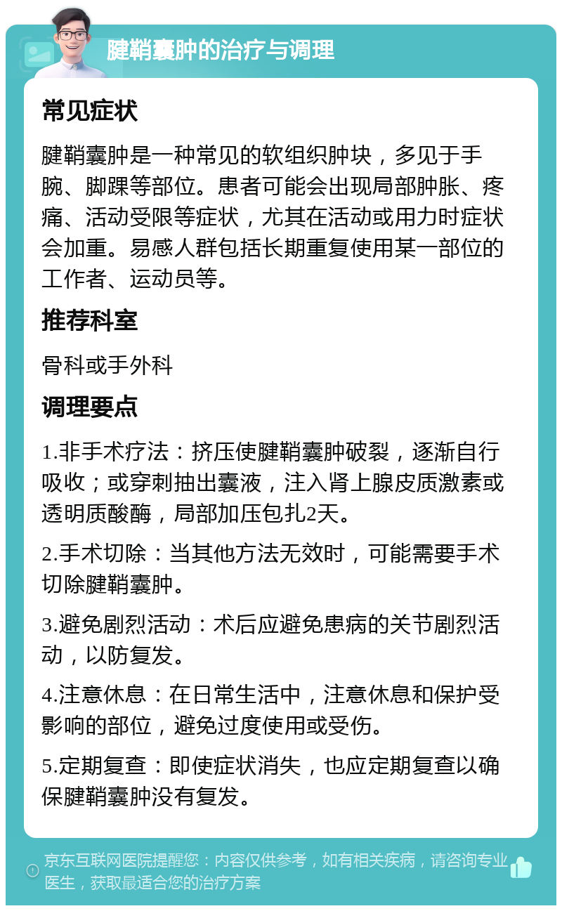 腱鞘囊肿的治疗与调理 常见症状 腱鞘囊肿是一种常见的软组织肿块，多见于手腕、脚踝等部位。患者可能会出现局部肿胀、疼痛、活动受限等症状，尤其在活动或用力时症状会加重。易感人群包括长期重复使用某一部位的工作者、运动员等。 推荐科室 骨科或手外科 调理要点 1.非手术疗法：挤压使腱鞘囊肿破裂，逐渐自行吸收；或穿刺抽出囊液，注入肾上腺皮质激素或透明质酸酶，局部加压包扎2天。 2.手术切除：当其他方法无效时，可能需要手术切除腱鞘囊肿。 3.避免剧烈活动：术后应避免患病的关节剧烈活动，以防复发。 4.注意休息：在日常生活中，注意休息和保护受影响的部位，避免过度使用或受伤。 5.定期复查：即使症状消失，也应定期复查以确保腱鞘囊肿没有复发。