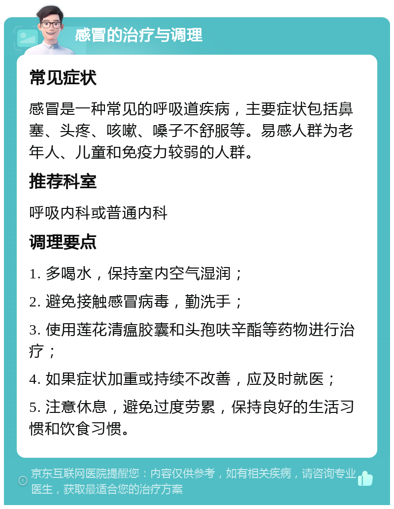 感冒的治疗与调理 常见症状 感冒是一种常见的呼吸道疾病，主要症状包括鼻塞、头疼、咳嗽、嗓子不舒服等。易感人群为老年人、儿童和免疫力较弱的人群。 推荐科室 呼吸内科或普通内科 调理要点 1. 多喝水，保持室内空气湿润； 2. 避免接触感冒病毒，勤洗手； 3. 使用莲花清瘟胶囊和头孢呋辛酯等药物进行治疗； 4. 如果症状加重或持续不改善，应及时就医； 5. 注意休息，避免过度劳累，保持良好的生活习惯和饮食习惯。