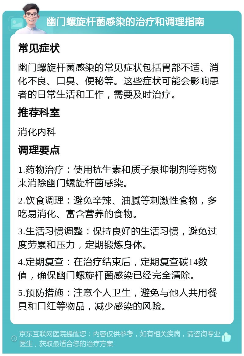 幽门螺旋杆菌感染的治疗和调理指南 常见症状 幽门螺旋杆菌感染的常见症状包括胃部不适、消化不良、口臭、便秘等。这些症状可能会影响患者的日常生活和工作，需要及时治疗。 推荐科室 消化内科 调理要点 1.药物治疗：使用抗生素和质子泵抑制剂等药物来消除幽门螺旋杆菌感染。 2.饮食调理：避免辛辣、油腻等刺激性食物，多吃易消化、富含营养的食物。 3.生活习惯调整：保持良好的生活习惯，避免过度劳累和压力，定期锻炼身体。 4.定期复查：在治疗结束后，定期复查碳14数值，确保幽门螺旋杆菌感染已经完全清除。 5.预防措施：注意个人卫生，避免与他人共用餐具和口红等物品，减少感染的风险。