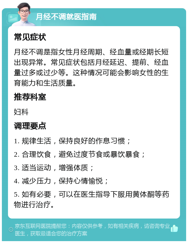 月经不调就医指南 常见症状 月经不调是指女性月经周期、经血量或经期长短出现异常。常见症状包括月经延迟、提前、经血量过多或过少等。这种情况可能会影响女性的生育能力和生活质量。 推荐科室 妇科 调理要点 1. 规律生活，保持良好的作息习惯； 2. 合理饮食，避免过度节食或暴饮暴食； 3. 适当运动，增强体质； 4. 减少压力，保持心情愉悦； 5. 如有必要，可以在医生指导下服用黄体酮等药物进行治疗。