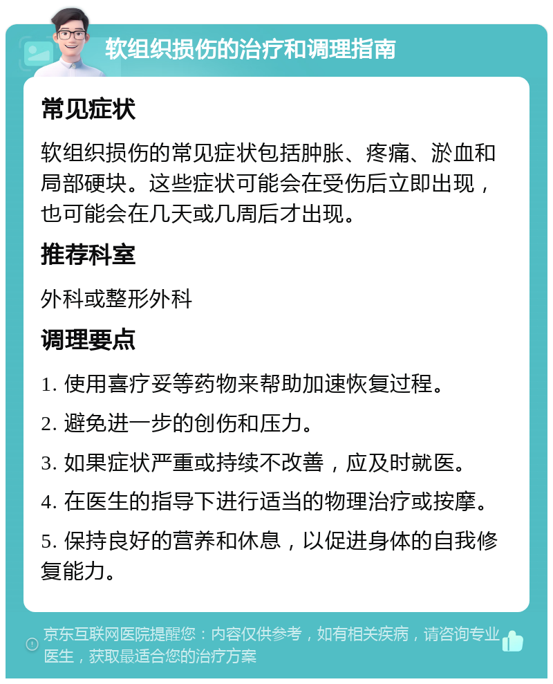 软组织损伤的治疗和调理指南 常见症状 软组织损伤的常见症状包括肿胀、疼痛、淤血和局部硬块。这些症状可能会在受伤后立即出现，也可能会在几天或几周后才出现。 推荐科室 外科或整形外科 调理要点 1. 使用喜疗妥等药物来帮助加速恢复过程。 2. 避免进一步的创伤和压力。 3. 如果症状严重或持续不改善，应及时就医。 4. 在医生的指导下进行适当的物理治疗或按摩。 5. 保持良好的营养和休息，以促进身体的自我修复能力。