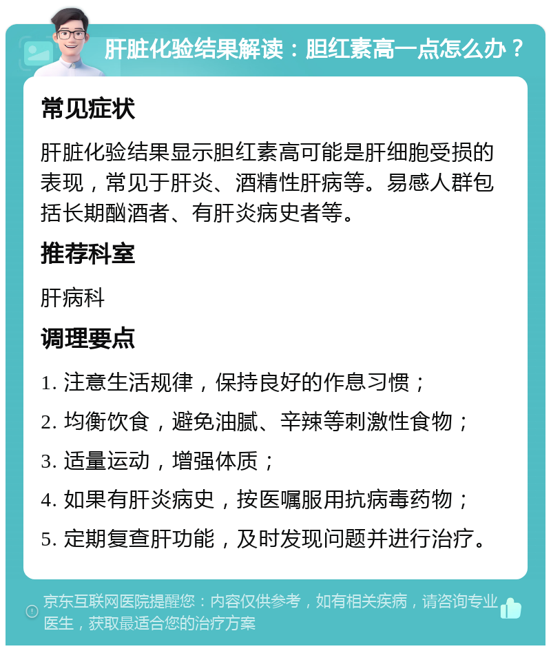 肝脏化验结果解读：胆红素高一点怎么办？ 常见症状 肝脏化验结果显示胆红素高可能是肝细胞受损的表现，常见于肝炎、酒精性肝病等。易感人群包括长期酗酒者、有肝炎病史者等。 推荐科室 肝病科 调理要点 1. 注意生活规律，保持良好的作息习惯； 2. 均衡饮食，避免油腻、辛辣等刺激性食物； 3. 适量运动，增强体质； 4. 如果有肝炎病史，按医嘱服用抗病毒药物； 5. 定期复查肝功能，及时发现问题并进行治疗。