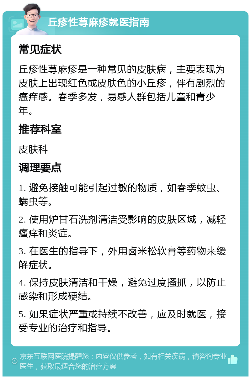 丘疹性荨麻疹就医指南 常见症状 丘疹性荨麻疹是一种常见的皮肤病，主要表现为皮肤上出现红色或皮肤色的小丘疹，伴有剧烈的瘙痒感。春季多发，易感人群包括儿童和青少年。 推荐科室 皮肤科 调理要点 1. 避免接触可能引起过敏的物质，如春季蚊虫、螨虫等。 2. 使用炉甘石洗剂清洁受影响的皮肤区域，减轻瘙痒和炎症。 3. 在医生的指导下，外用卤米松软膏等药物来缓解症状。 4. 保持皮肤清洁和干燥，避免过度搔抓，以防止感染和形成硬结。 5. 如果症状严重或持续不改善，应及时就医，接受专业的治疗和指导。