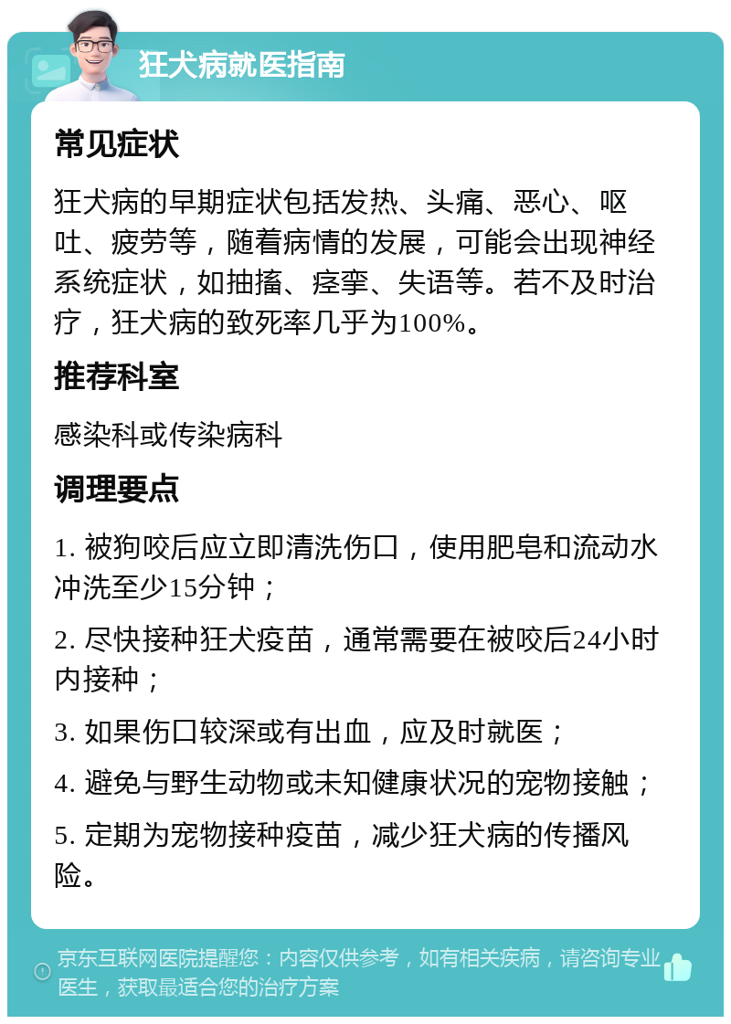 狂犬病就医指南 常见症状 狂犬病的早期症状包括发热、头痛、恶心、呕吐、疲劳等，随着病情的发展，可能会出现神经系统症状，如抽搐、痉挛、失语等。若不及时治疗，狂犬病的致死率几乎为100%。 推荐科室 感染科或传染病科 调理要点 1. 被狗咬后应立即清洗伤口，使用肥皂和流动水冲洗至少15分钟； 2. 尽快接种狂犬疫苗，通常需要在被咬后24小时内接种； 3. 如果伤口较深或有出血，应及时就医； 4. 避免与野生动物或未知健康状况的宠物接触； 5. 定期为宠物接种疫苗，减少狂犬病的传播风险。