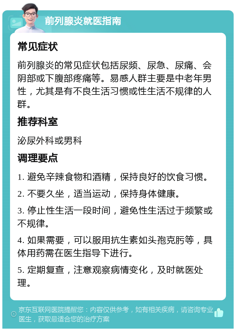 前列腺炎就医指南 常见症状 前列腺炎的常见症状包括尿频、尿急、尿痛、会阴部或下腹部疼痛等。易感人群主要是中老年男性，尤其是有不良生活习惯或性生活不规律的人群。 推荐科室 泌尿外科或男科 调理要点 1. 避免辛辣食物和酒精，保持良好的饮食习惯。 2. 不要久坐，适当运动，保持身体健康。 3. 停止性生活一段时间，避免性生活过于频繁或不规律。 4. 如果需要，可以服用抗生素如头孢克肟等，具体用药需在医生指导下进行。 5. 定期复查，注意观察病情变化，及时就医处理。