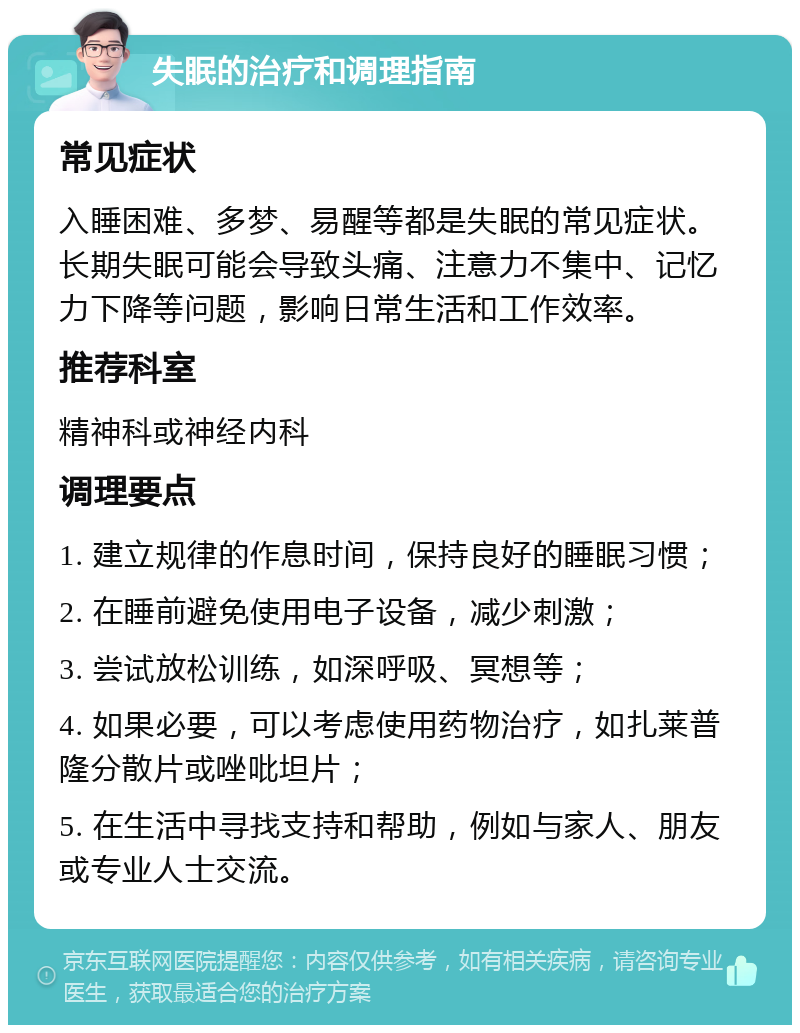 失眠的治疗和调理指南 常见症状 入睡困难、多梦、易醒等都是失眠的常见症状。长期失眠可能会导致头痛、注意力不集中、记忆力下降等问题，影响日常生活和工作效率。 推荐科室 精神科或神经内科 调理要点 1. 建立规律的作息时间，保持良好的睡眠习惯； 2. 在睡前避免使用电子设备，减少刺激； 3. 尝试放松训练，如深呼吸、冥想等； 4. 如果必要，可以考虑使用药物治疗，如扎莱普隆分散片或唑吡坦片； 5. 在生活中寻找支持和帮助，例如与家人、朋友或专业人士交流。