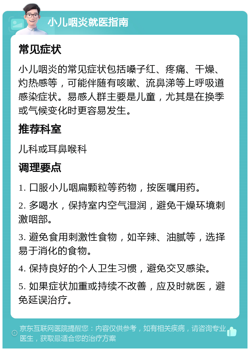 小儿咽炎就医指南 常见症状 小儿咽炎的常见症状包括嗓子红、疼痛、干燥、灼热感等，可能伴随有咳嗽、流鼻涕等上呼吸道感染症状。易感人群主要是儿童，尤其是在换季或气候变化时更容易发生。 推荐科室 儿科或耳鼻喉科 调理要点 1. 口服小儿咽扁颗粒等药物，按医嘱用药。 2. 多喝水，保持室内空气湿润，避免干燥环境刺激咽部。 3. 避免食用刺激性食物，如辛辣、油腻等，选择易于消化的食物。 4. 保持良好的个人卫生习惯，避免交叉感染。 5. 如果症状加重或持续不改善，应及时就医，避免延误治疗。