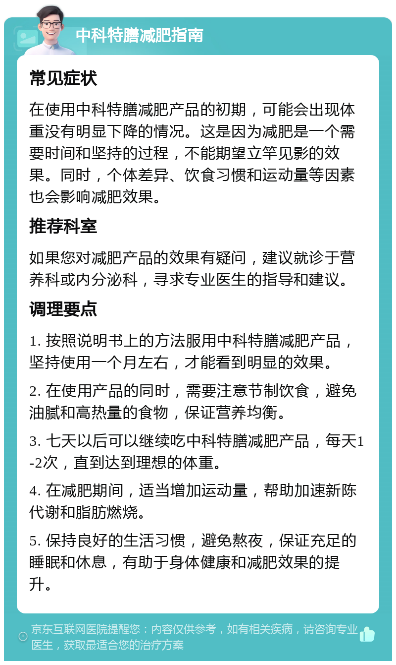 中科特膳减肥指南 常见症状 在使用中科特膳减肥产品的初期，可能会出现体重没有明显下降的情况。这是因为减肥是一个需要时间和坚持的过程，不能期望立竿见影的效果。同时，个体差异、饮食习惯和运动量等因素也会影响减肥效果。 推荐科室 如果您对减肥产品的效果有疑问，建议就诊于营养科或内分泌科，寻求专业医生的指导和建议。 调理要点 1. 按照说明书上的方法服用中科特膳减肥产品，坚持使用一个月左右，才能看到明显的效果。 2. 在使用产品的同时，需要注意节制饮食，避免油腻和高热量的食物，保证营养均衡。 3. 七天以后可以继续吃中科特膳减肥产品，每天1-2次，直到达到理想的体重。 4. 在减肥期间，适当增加运动量，帮助加速新陈代谢和脂肪燃烧。 5. 保持良好的生活习惯，避免熬夜，保证充足的睡眠和休息，有助于身体健康和减肥效果的提升。