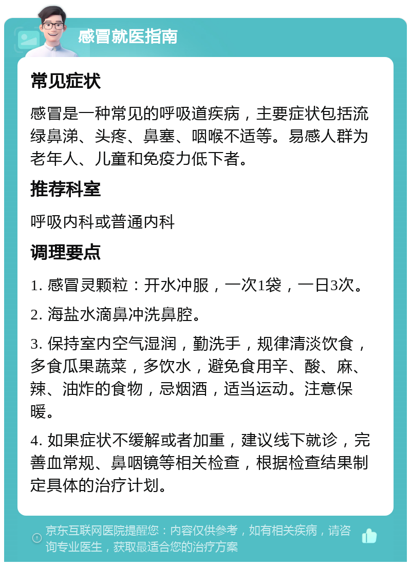 感冒就医指南 常见症状 感冒是一种常见的呼吸道疾病，主要症状包括流绿鼻涕、头疼、鼻塞、咽喉不适等。易感人群为老年人、儿童和免疫力低下者。 推荐科室 呼吸内科或普通内科 调理要点 1. 感冒灵颗粒：开水冲服，一次1袋，一日3次。 2. 海盐水滴鼻冲洗鼻腔。 3. 保持室内空气湿润，勤洗手，规律清淡饮食，多食瓜果蔬菜，多饮水，避免食用辛、酸、麻、辣、油炸的食物，忌烟酒，适当运动。注意保暖。 4. 如果症状不缓解或者加重，建议线下就诊，完善血常规、鼻咽镜等相关检查，根据检查结果制定具体的治疗计划。