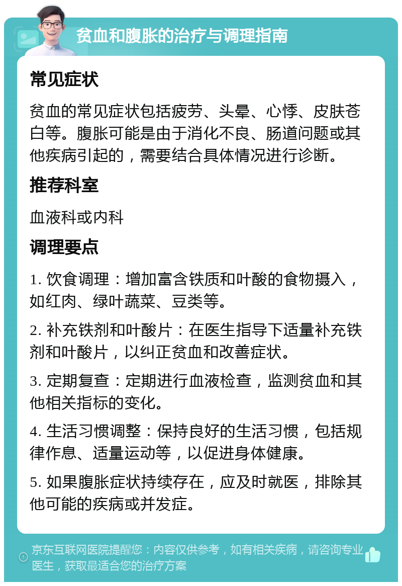 贫血和腹胀的治疗与调理指南 常见症状 贫血的常见症状包括疲劳、头晕、心悸、皮肤苍白等。腹胀可能是由于消化不良、肠道问题或其他疾病引起的，需要结合具体情况进行诊断。 推荐科室 血液科或内科 调理要点 1. 饮食调理：增加富含铁质和叶酸的食物摄入，如红肉、绿叶蔬菜、豆类等。 2. 补充铁剂和叶酸片：在医生指导下适量补充铁剂和叶酸片，以纠正贫血和改善症状。 3. 定期复查：定期进行血液检查，监测贫血和其他相关指标的变化。 4. 生活习惯调整：保持良好的生活习惯，包括规律作息、适量运动等，以促进身体健康。 5. 如果腹胀症状持续存在，应及时就医，排除其他可能的疾病或并发症。