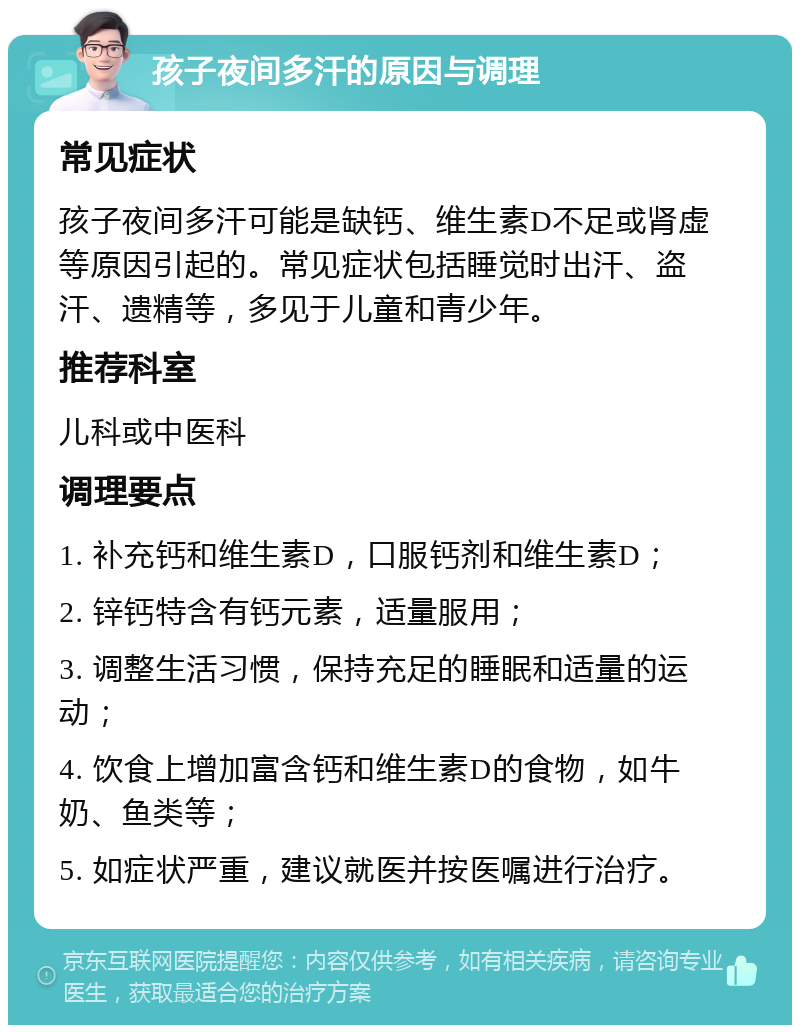 孩子夜间多汗的原因与调理 常见症状 孩子夜间多汗可能是缺钙、维生素D不足或肾虚等原因引起的。常见症状包括睡觉时出汗、盗汗、遗精等，多见于儿童和青少年。 推荐科室 儿科或中医科 调理要点 1. 补充钙和维生素D，口服钙剂和维生素D； 2. 锌钙特含有钙元素，适量服用； 3. 调整生活习惯，保持充足的睡眠和适量的运动； 4. 饮食上增加富含钙和维生素D的食物，如牛奶、鱼类等； 5. 如症状严重，建议就医并按医嘱进行治疗。