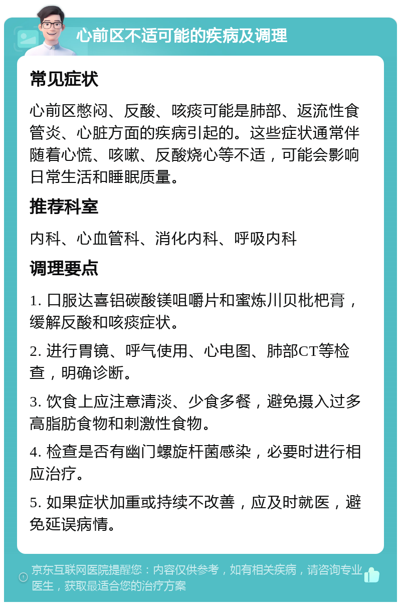 心前区不适可能的疾病及调理 常见症状 心前区憋闷、反酸、咳痰可能是肺部、返流性食管炎、心脏方面的疾病引起的。这些症状通常伴随着心慌、咳嗽、反酸烧心等不适，可能会影响日常生活和睡眠质量。 推荐科室 内科、心血管科、消化内科、呼吸内科 调理要点 1. 口服达喜铝碳酸镁咀嚼片和蜜炼川贝枇杷膏，缓解反酸和咳痰症状。 2. 进行胃镜、呼气使用、心电图、肺部CT等检查，明确诊断。 3. 饮食上应注意清淡、少食多餐，避免摄入过多高脂肪食物和刺激性食物。 4. 检查是否有幽门螺旋杆菌感染，必要时进行相应治疗。 5. 如果症状加重或持续不改善，应及时就医，避免延误病情。