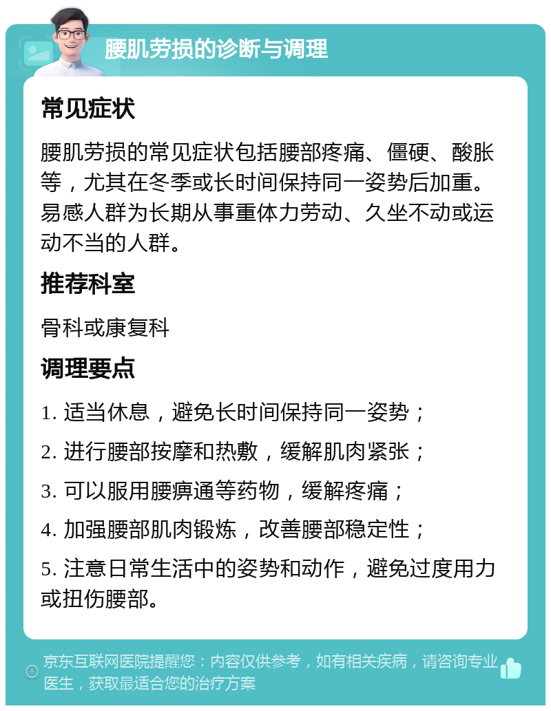 腰肌劳损的诊断与调理 常见症状 腰肌劳损的常见症状包括腰部疼痛、僵硬、酸胀等，尤其在冬季或长时间保持同一姿势后加重。易感人群为长期从事重体力劳动、久坐不动或运动不当的人群。 推荐科室 骨科或康复科 调理要点 1. 适当休息，避免长时间保持同一姿势； 2. 进行腰部按摩和热敷，缓解肌肉紧张； 3. 可以服用腰痹通等药物，缓解疼痛； 4. 加强腰部肌肉锻炼，改善腰部稳定性； 5. 注意日常生活中的姿势和动作，避免过度用力或扭伤腰部。